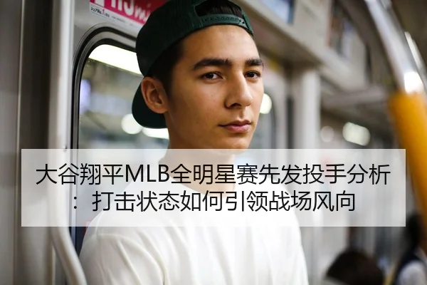 大谷翔平MLB全明星赛先发投手分析：打击状态如何引领战场风向