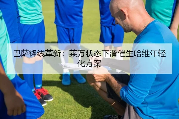 巴萨锋线革新：莱万状态下滑催生哈维年轻化方案