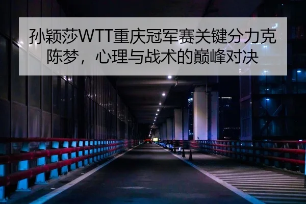 孙颖莎WTT重庆冠军赛关键分力克陈梦，心理与战术的巅峰对决