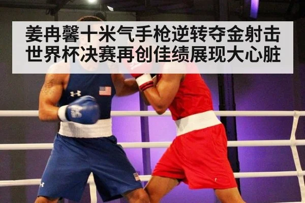 姜冉馨十米气手枪逆转夺金射击世界杯决赛再创佳绩展现大心脏