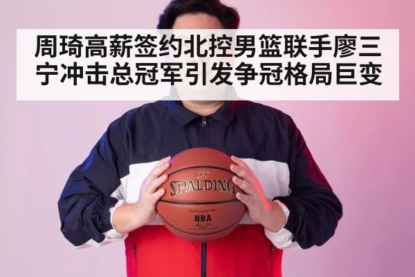 周琦高薪签约北控男篮联手廖三宁冲击总冠军引发争冠格局巨变