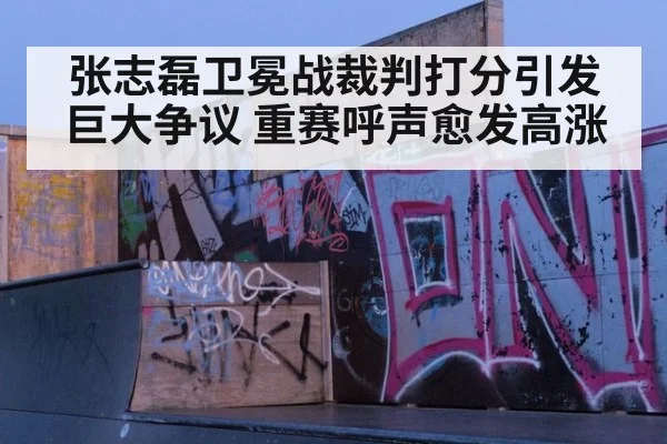 张志磊卫冕战裁判打分引发巨大争议 重赛呼声愈发高涨